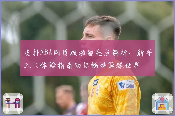 虎扑NBA网页版功能亮点解析，新手入门体验指南助你畅游篮球世界