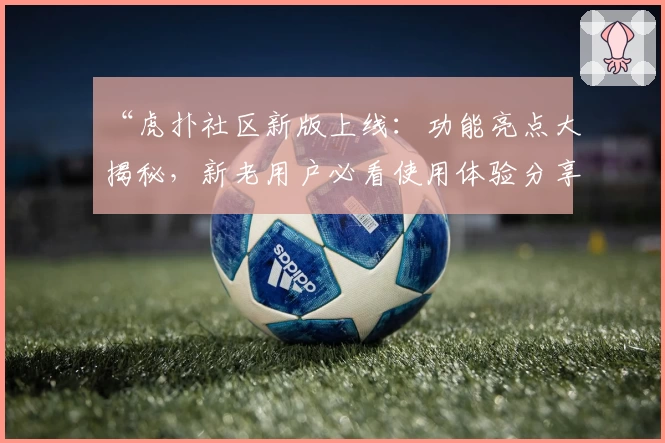 “虎扑社区新版上线：功能亮点大揭秘，新老用户必看使用体验分享”
