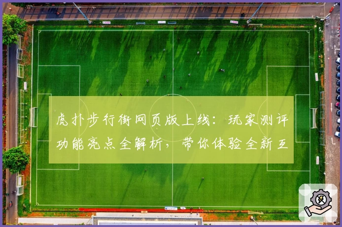 虎扑步行街网页版上线：玩家测评功能亮点全解析，带你体验全新互动社区