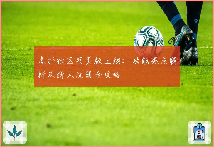 虎扑社区网页版上线：功能亮点解析及新人注册全攻略