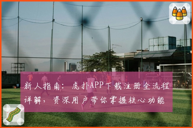 新人指南：虎扑APP下载注册全流程详解，资深用户带你掌握核心功能亮点
