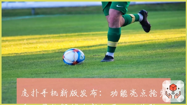 虎扑手机新版发布:功能亮点抢先看,带你解锁全新社区互动体验