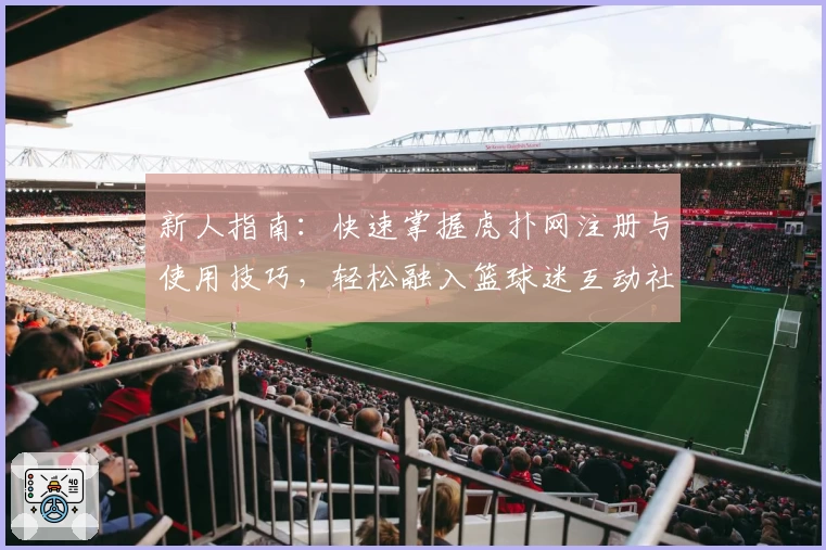 新人指南：快速掌握虎扑网注册与使用技巧，轻松融入篮球迷互动社区