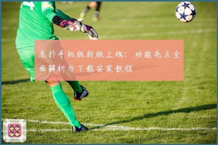 虎扑手机版新版上线：功能亮点全面解析与下载安装教程