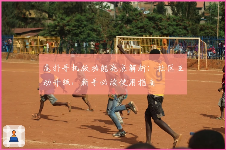 虎扑手机版功能亮点解析：社区互动升级，新手必读使用指南