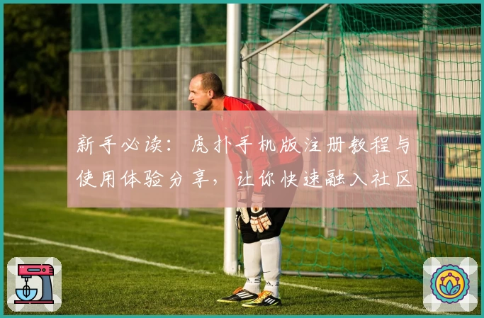 新手必读：虎扑手机版注册教程与使用体验分享，让你快速融入社区