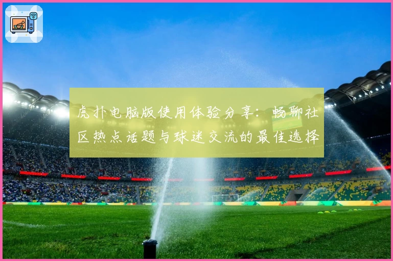 虎扑电脑版使用体验分享：畅聊社区热点话题与球迷交流的最佳选择