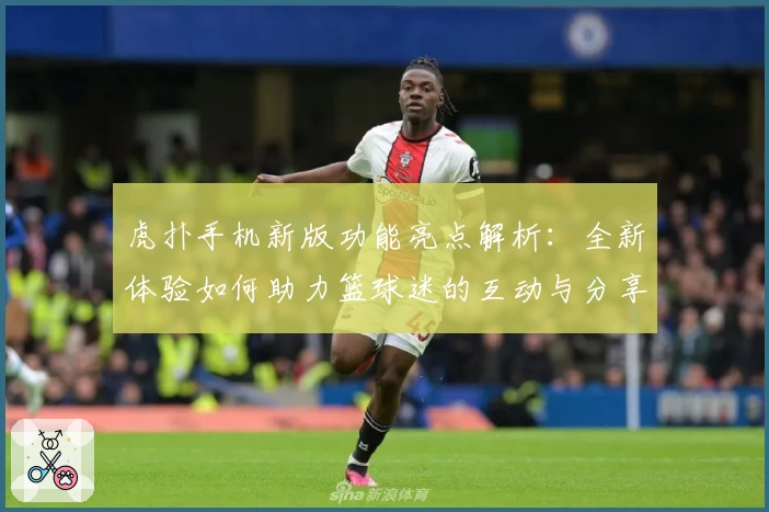 虎扑手机新版功能亮点解析：全新体验如何助力篮球迷的互动与分享