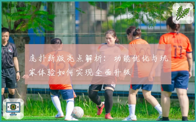 虎扑新版亮点解析:功能优化与玩家体验如何实现全面升级