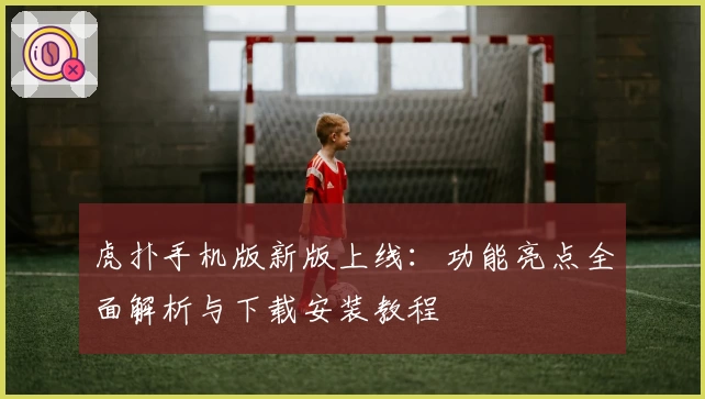 虎扑手机版新版上线：功能亮点全面解析与下载安装教程