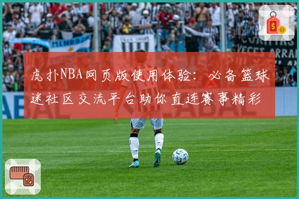 虎扑NBA网页版使用体验：必备篮球迷社区交流平台助你直连赛事精彩