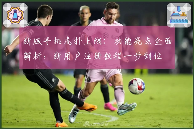 新版手机虎扑上线：功能亮点全面解析，新用户注册教程一步到位