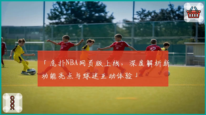 「虎扑NBA网页版上线，深度解析新功能亮点与球迷互动体验」