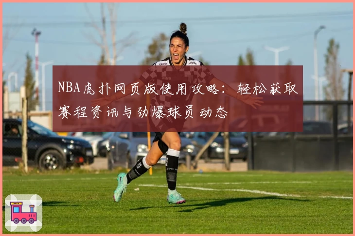 NBA虎扑网页版使用攻略：轻松获取赛程资讯与劲爆球员动态