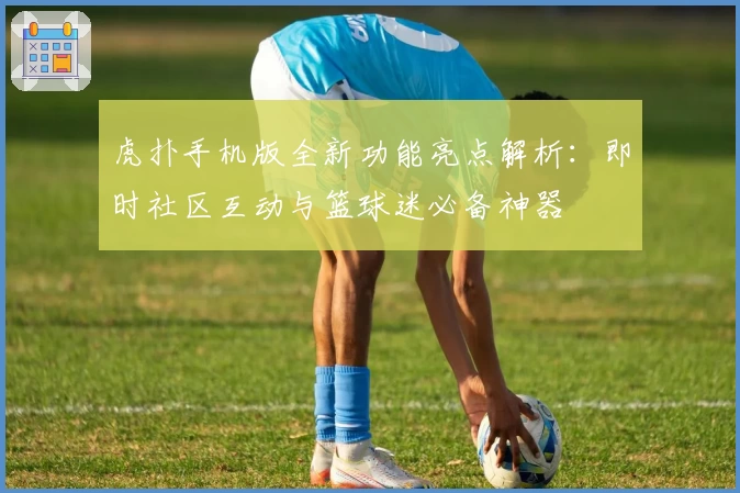虎扑手机版全新功能亮点解析：即时社区互动与篮球迷必备神器