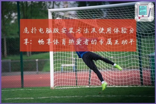 虎扑电脑版安装方法及使用体验分享：畅享体育热爱者的专属互动平台