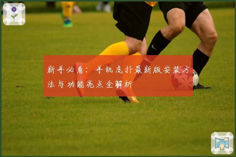 新手必看：手机虎扑最新版安装方法与功能亮点全解析