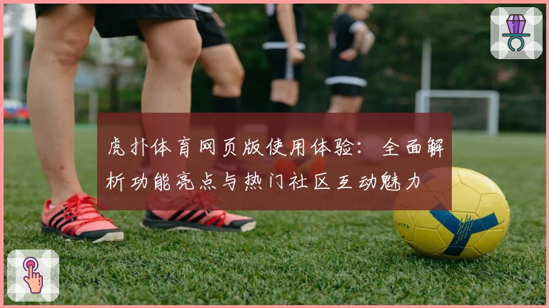 虎扑体育网页版使用体验：全面解析功能亮点与热门社区互动魅力