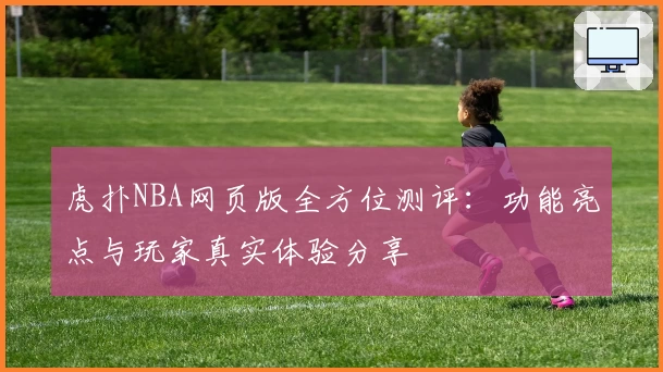 虎扑NBA网页版全方位测评：功能亮点与玩家真实体验分享