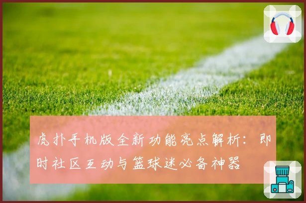 虎扑手机版全新功能亮点解析：即时社区互动与篮球迷必备神器