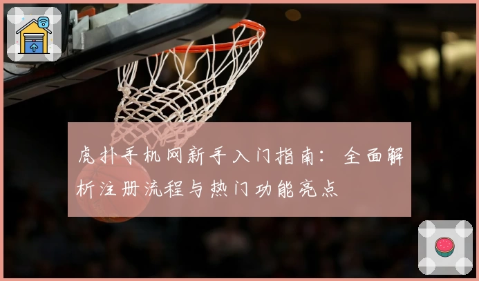 虎扑手机网新手入门指南：全面解析注册流程与热门功能亮点