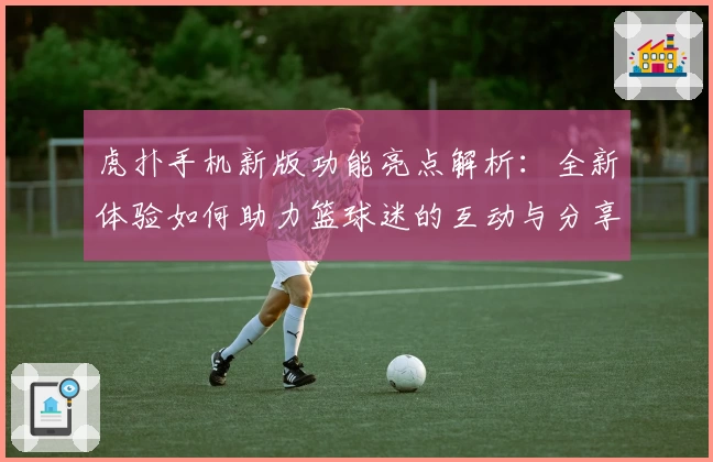 虎扑手机新版功能亮点解析：全新体验如何助力篮球迷的互动与分享