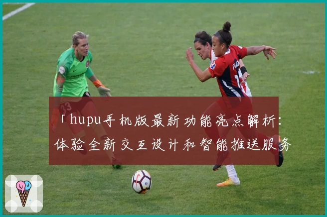「hupu手机版最新功能亮点解析：体验全新交互设计和智能推送服务」