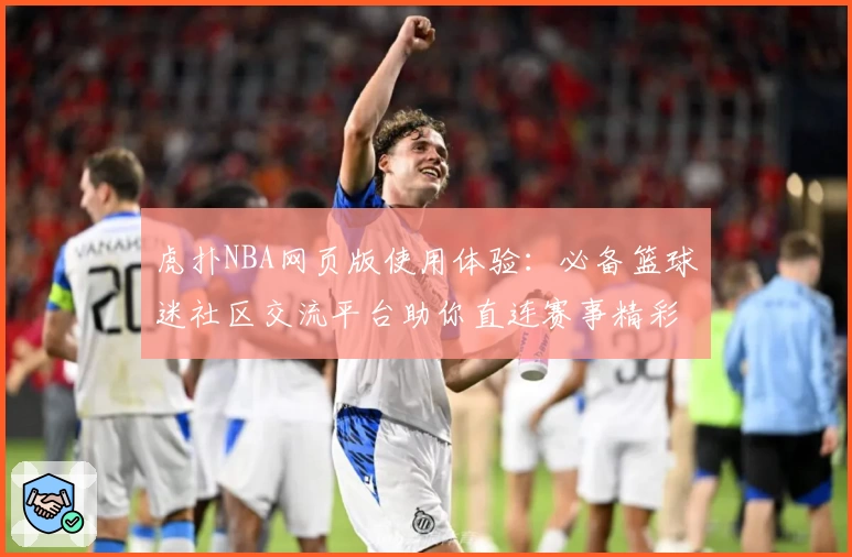 虎扑NBA网页版使用体验：必备篮球迷社区交流平台助你直连赛事精彩