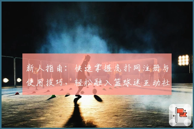 新人指南：快速掌握虎扑网注册与使用技巧，轻松融入篮球迷互动社区