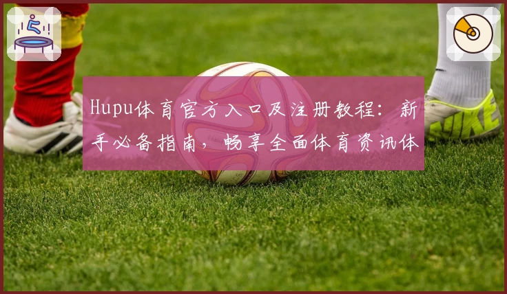 Hupu体育官方入口及注册教程：新手必备指南，畅享全面体育资讯体验
