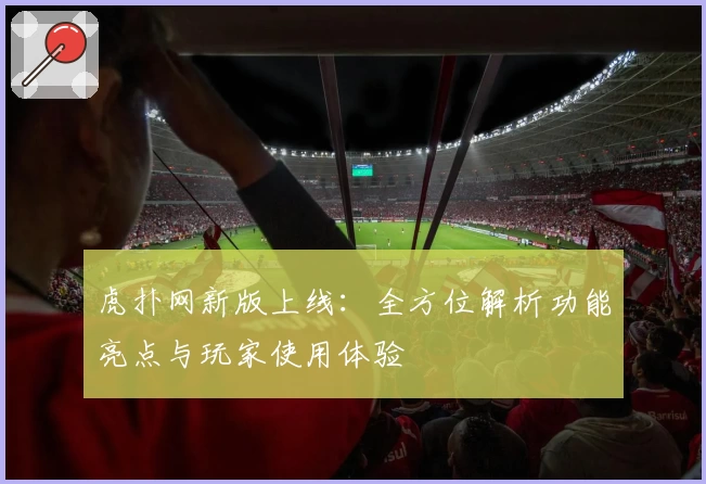 虎扑网新版上线:全方位解析功能亮点与玩家使用体验